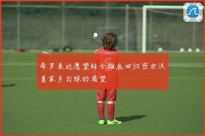 希罗表达愿望转会雄鹿回归密尔沃基家乡打球的渴望