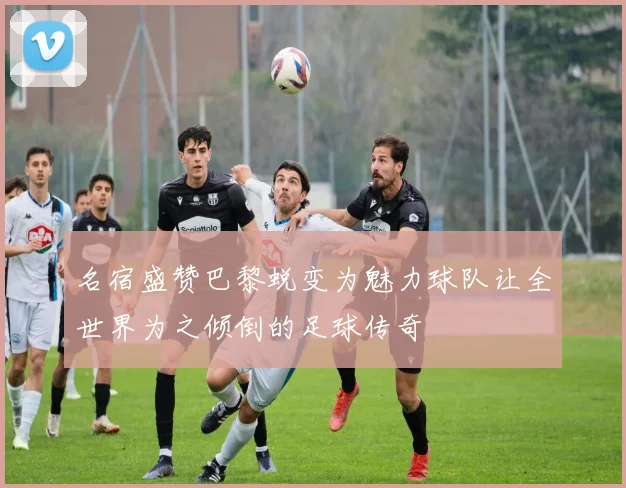 名宿盛赞巴黎蜕变为魅力球队让全世界为之倾倒的足球传奇