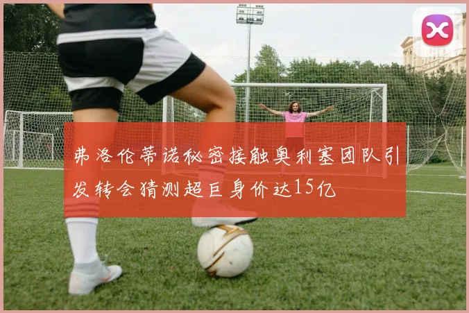 弗洛伦蒂诺秘密接触奥利塞团队引发转会猜测超巨身价达15亿