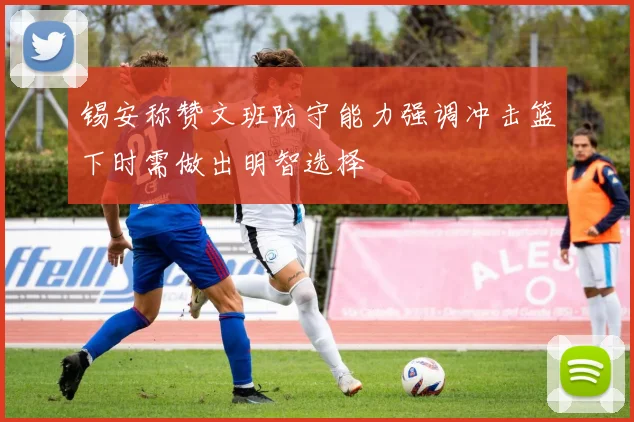 锡安称赞文班防守能力强调冲击篮下时需做出明智选择