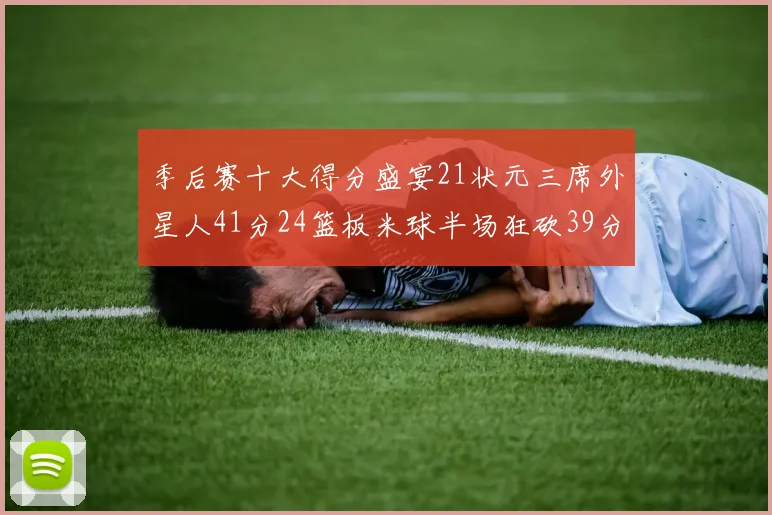季后赛十大得分盛宴21状元三席外星人41分24篮板米球半场狂砍39分