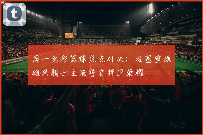 周一竞彩篮球焦点对决：活塞重振雄风骑士主场誓言捍卫荣耀