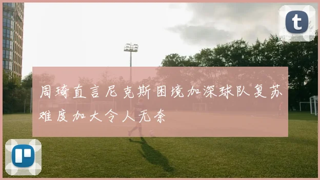 周琦直言尼克斯困境加深球队复苏难度加大令人无奈
