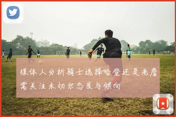 媒体人分析骑士选择哈登还是老詹需关注米切尔态度与倾向