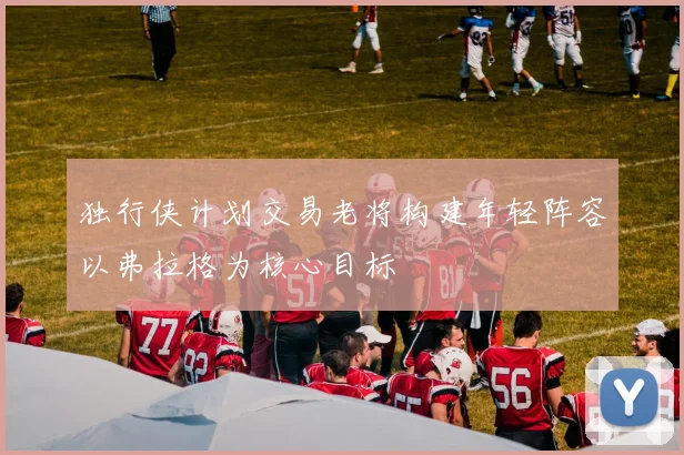 独行侠计划交易老将构建年轻阵容以弗拉格为核心目标