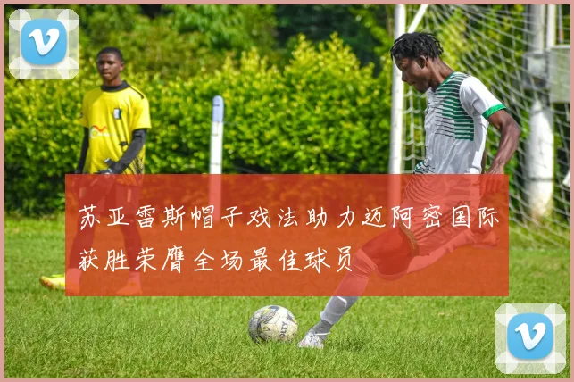 苏亚雷斯帽子戏法助力迈阿密国际获胜荣膺全场最佳球员