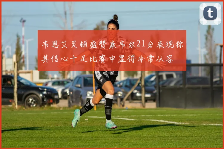 韦恩艾灵顿盛赞康韦尔21分表现称其信心十足比赛中显得非常从容