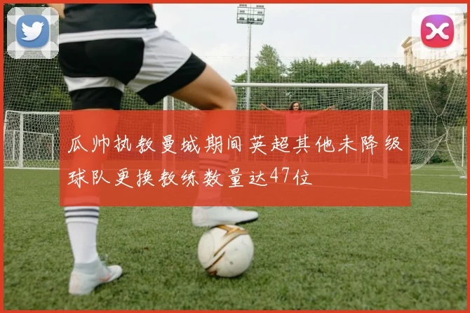 瓜帅执教曼城期间英超其他未降级球队更换教练数量达47位