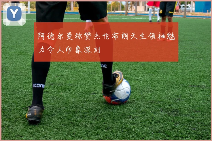 阿德尔曼称赞杰伦布朗天生领袖魅力令人印象深刻