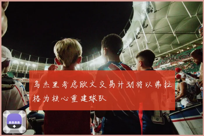 乌杰里考虑欧文交易计划将以弗拉格为核心重建球队