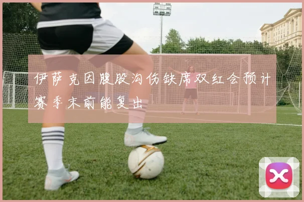 伊萨克因腹股沟伤缺席双红会预计赛季末前能复出