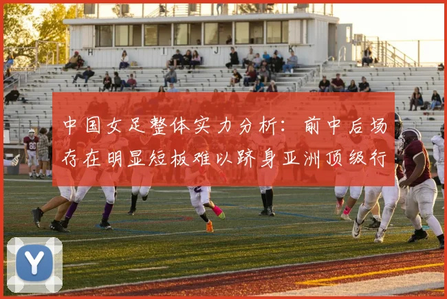中国女足整体实力分析：前中后场存在明显短板难以跻身亚洲顶级行列