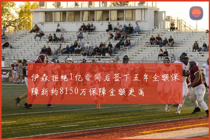 伊森拒绝1亿合同后签下五年全额保障新约8150万保障金额更高