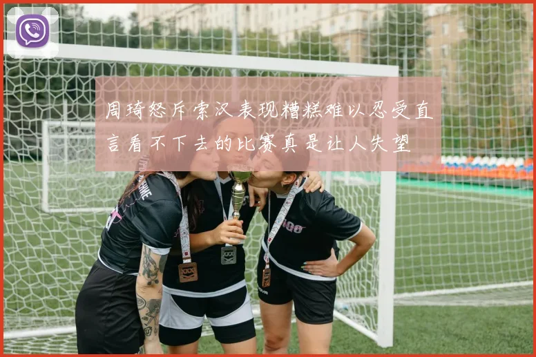 周琦怒斥索汉表现糟糕难以忍受直言看不下去的比赛真是让人失望