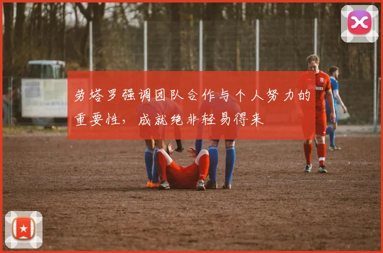 劳塔罗强调团队合作与个人努力的重要性，成就绝非轻易得来