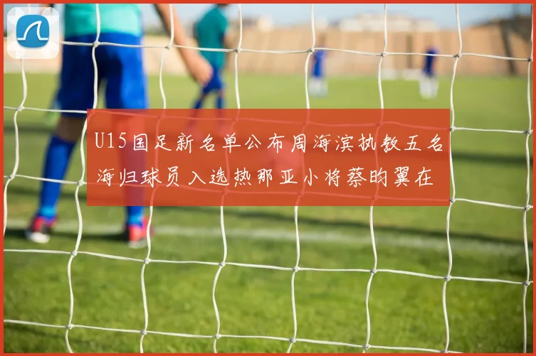 U15国足新名单公布周海滨执教五名海归球员入选热那亚小将蔡昀翼在列