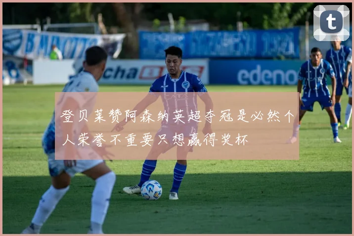 登贝莱赞阿森纳英超夺冠是必然个人荣誉不重要只想赢得奖杯
