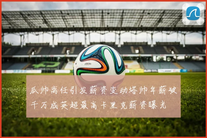 瓜帅离任引发薪资变动塔帅年薪破千万成英超最高卡里克薪资曝光