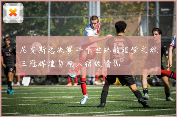 尼克斯总决赛半个世纪的追梦之旅三冠辉煌与湖人宿敌情仇