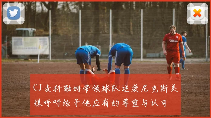 CJ麦科勒姆带领球队逆袭尼克斯美媒呼吁给予他应有的尊重与认可